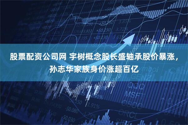 股票配资公司网 宇树概念股长盛轴承股价暴涨，孙志华家族身价涨超百亿
