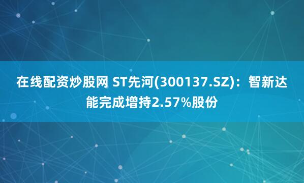 在线配资炒股网 ST先河(300137.SZ)：智新达能完成增持2.57%股份