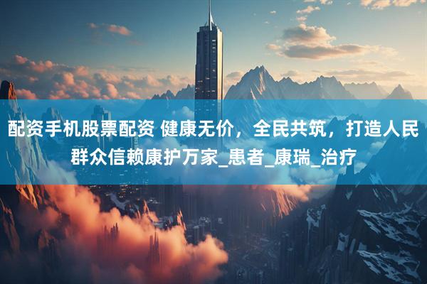 配资手机股票配资 健康无价，全民共筑，打造人民群众信赖康护万家_患者_康瑞_治疗