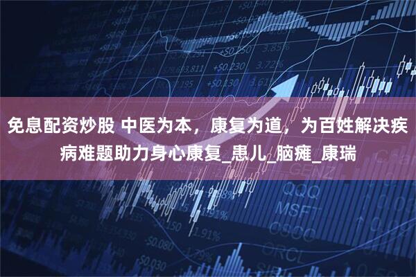 免息配资炒股 中医为本，康复为道，为百姓解决疾病难题助力身心康复_患儿_脑瘫_康瑞