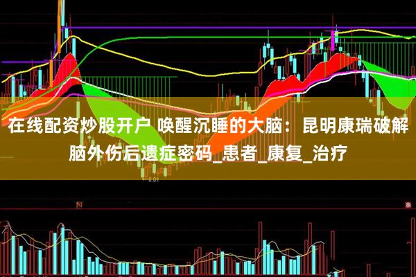 在线配资炒股开户 唤醒沉睡的大脑：昆明康瑞破解脑外伤后遗症密码_患者_康复_治疗