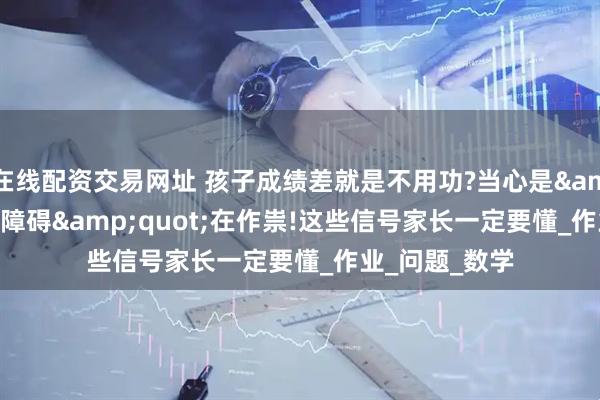 在线配资交易网址 孩子成绩差就是不用功?当心是&quot;学习障碍&quot;在作祟!这些信号家长一定要懂_作业_问题_数学