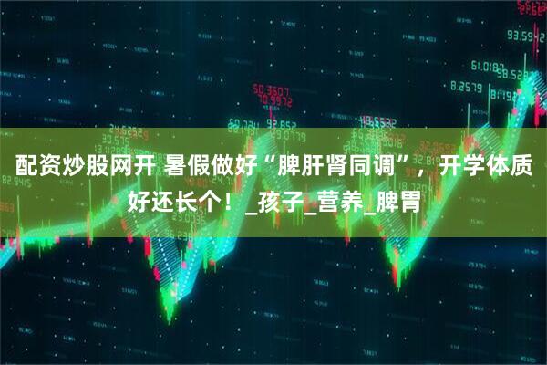 配资炒股网开 暑假做好“脾肝肾同调”，开学体质好还长个！_孩子_营养_脾胃