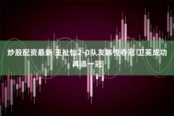 炒股配资最新 王祉怡2-0队友韩悦夺冠 卫冕成功再添一冠