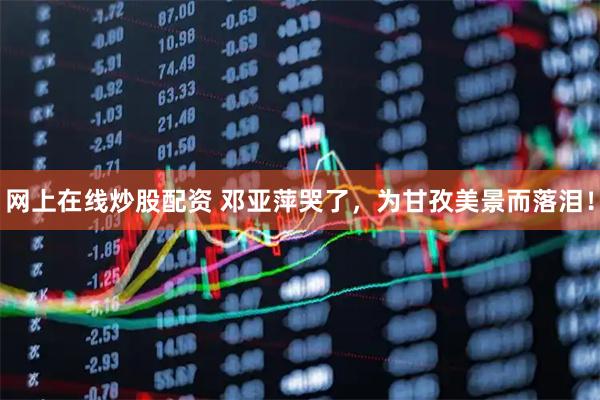 网上在线炒股配资 邓亚萍哭了，为甘孜美景而落泪！
