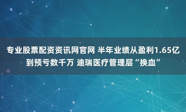 专业股票配资资讯网官网 半年业绩从盈利1.65亿到预亏数千万 迪瑞医疗管理层“换血”