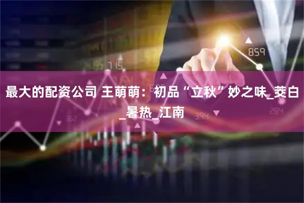 最大的配资公司 王萌萌：初品“立秋”妙之味_茭白_暑热_江南