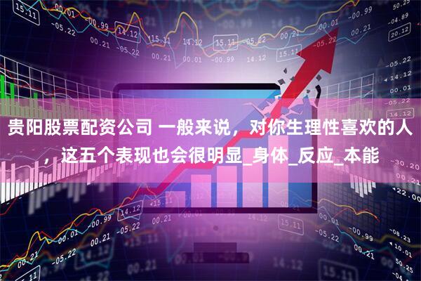 贵阳股票配资公司 一般来说，对你生理性喜欢的人，这五个表现也会很明显_身体_反应_本能
