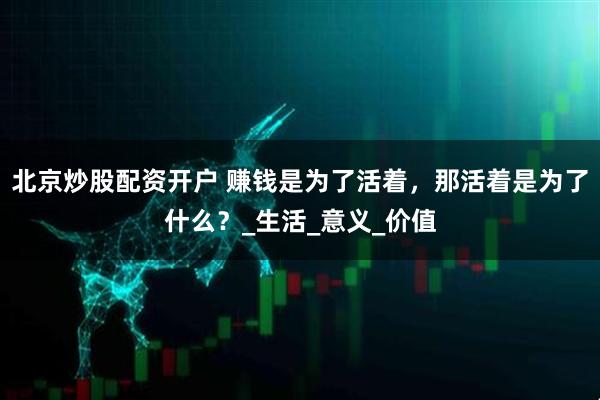 北京炒股配资开户 赚钱是为了活着，那活着是为了什么？_生活_意义_价值