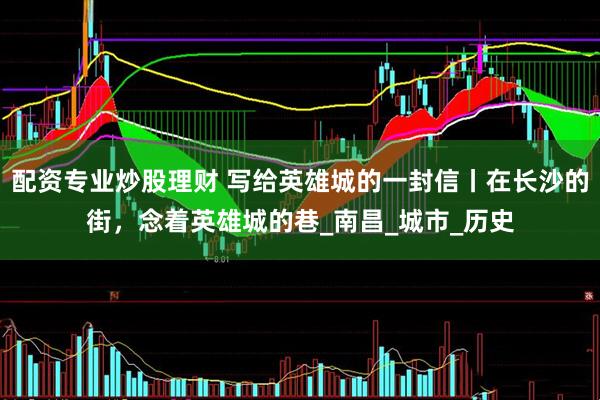 配资专业炒股理财 写给英雄城的一封信丨在长沙的街，念着英雄城的巷_南昌_城市_历史