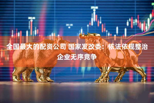全国最大的配资公司 国家发改委：依法依规整治企业无序竞争