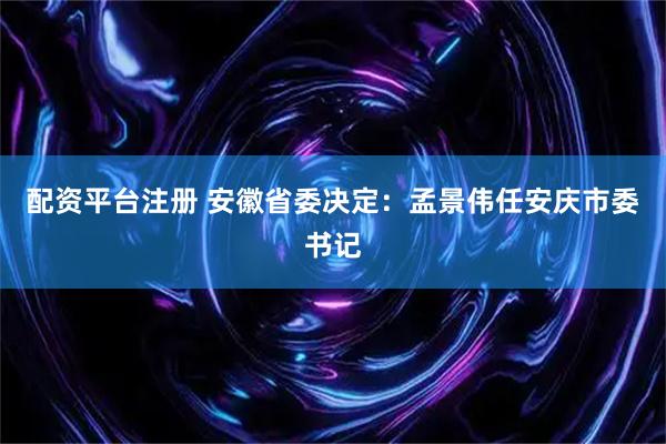 配资平台注册 安徽省委决定：孟景伟任安庆市委书记