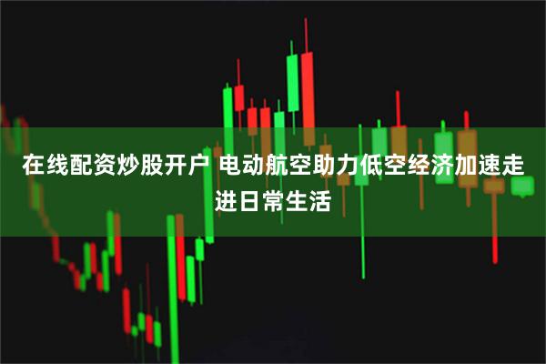 在线配资炒股开户 电动航空助力低空经济加速走进日常生活