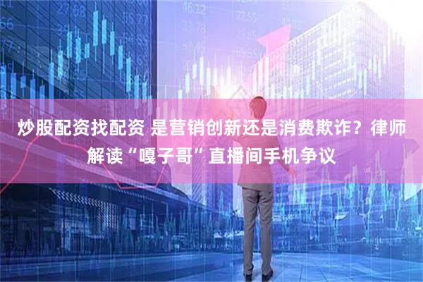 炒股配资找配资 是营销创新还是消费欺诈？律师解读“嘎子哥”直播间手机争议