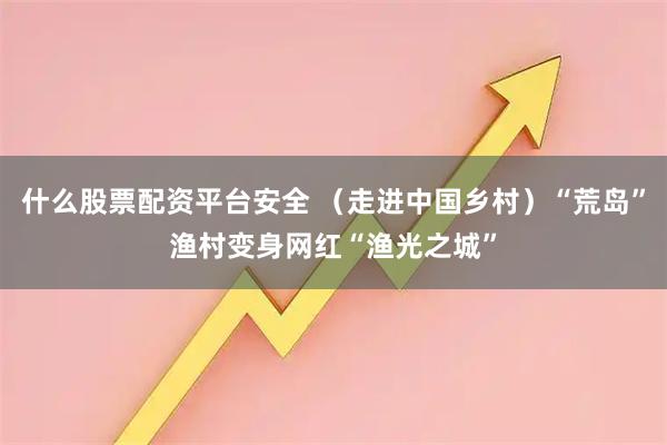什么股票配资平台安全 （走进中国乡村）“荒岛”渔村变身网红“渔光之城”